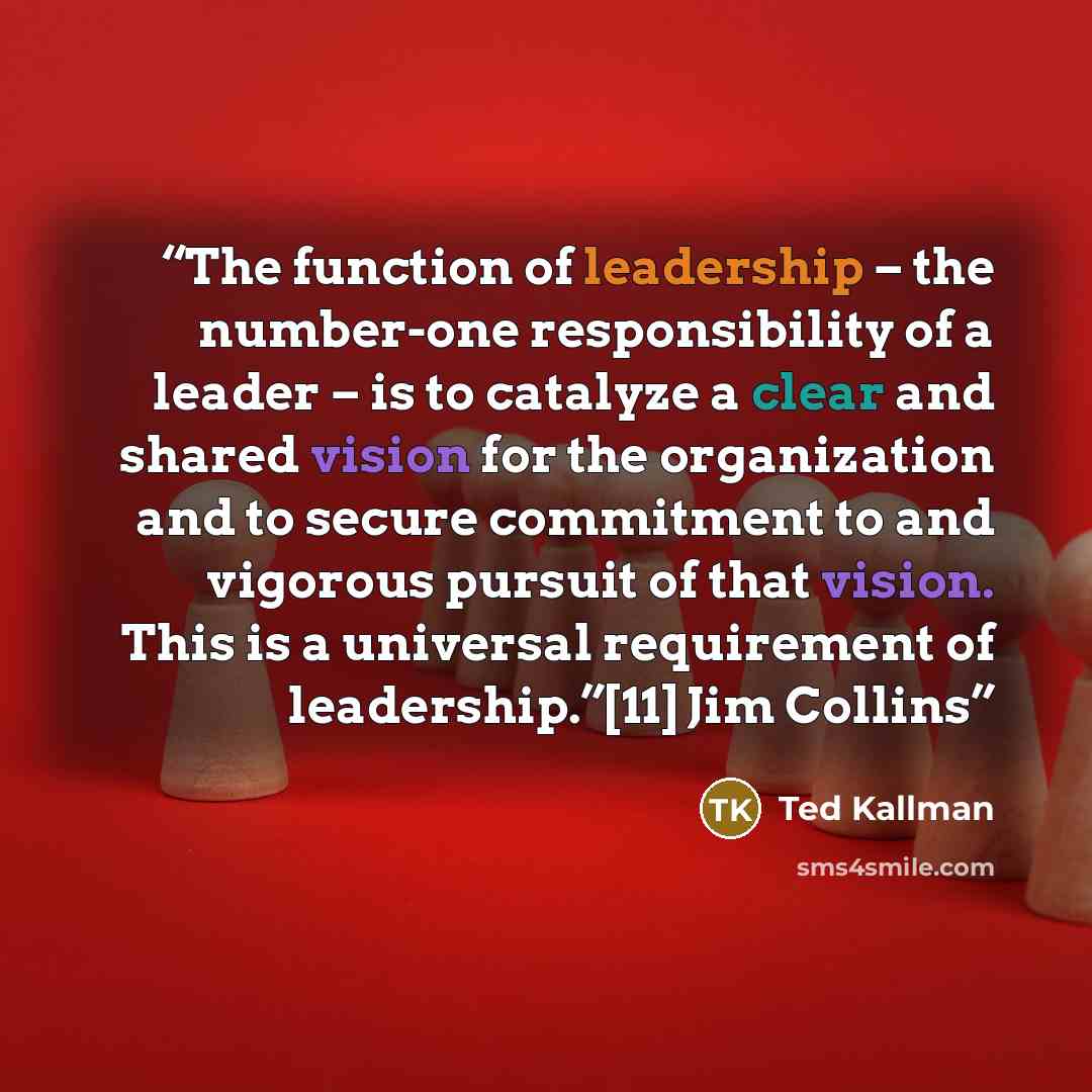 “The function of leadership – the number-one responsibility of a leader – is to catalyze a clear and shared vision for the organization and to secure commitment to and vigorous pursuit of that vision. This is a universal requirement of leadership.”[11] Jim Collins” quote by Ted Kallman