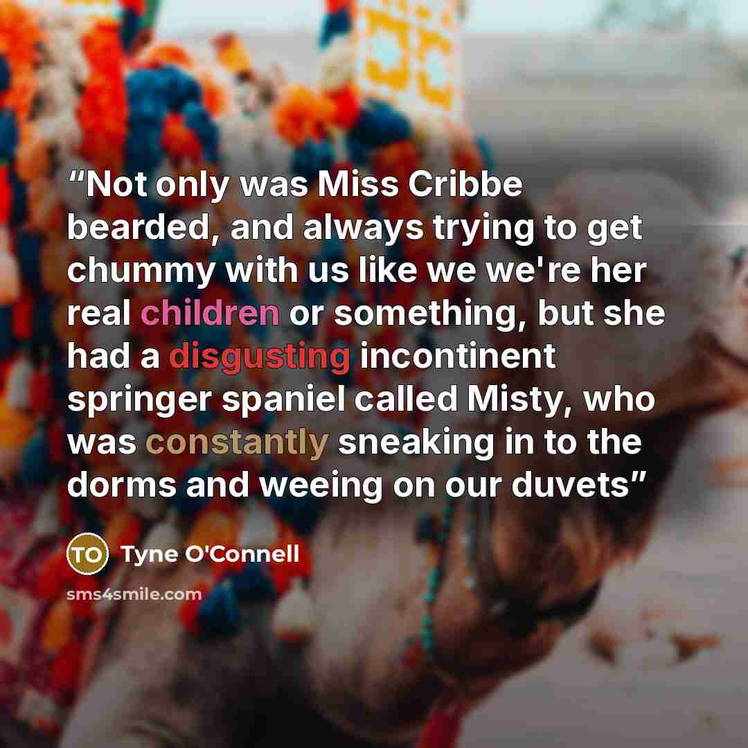 “Not only was Miss Cribbe bearded, and always trying to get chummy with us like we we're her real children or something, but she had a disgusting incontinent springer spaniel called Misty, who was constantly sneaking in to the dorms and weeing on our duvets” quote by Tyne O'Connell