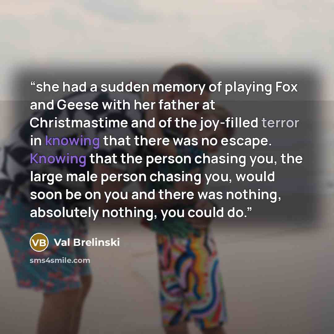 “she had a sudden memory of playing Fox and Geese with her father at Christmastime and of the joy-filled terror in knowing that there was no escape. Knowing that the person chasing you, the large male person chasing you, would soon be on you and there was nothing, absolutely nothing, you could do.” quote by Val Brelinski