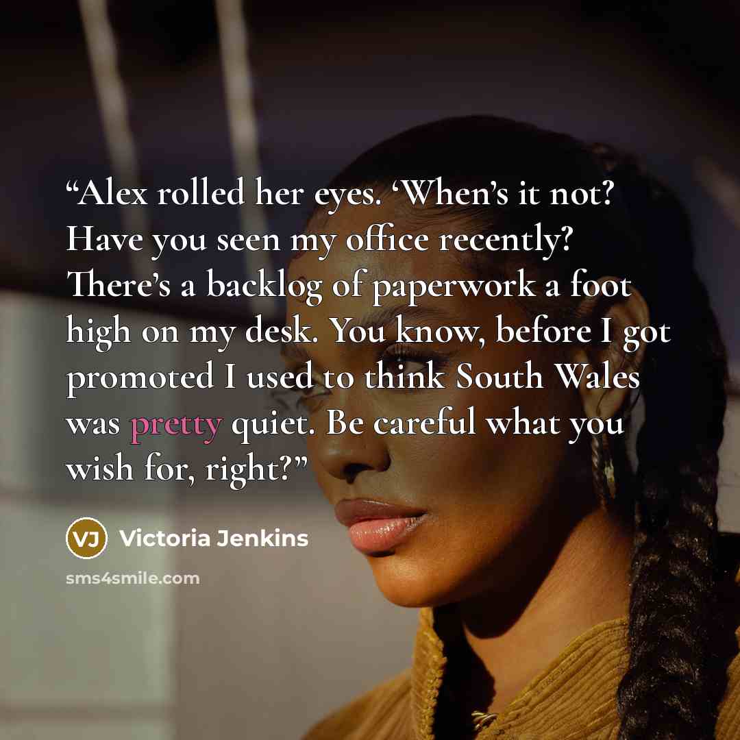 “Alex rolled her eyes. ‘When’s it not? Have you seen my office recently? There’s a backlog of paperwork a foot high on my desk. You know, before I got promoted I used to think South Wales was pretty quiet. Be careful what you wish for, right?” quote by Victoria Jenkins