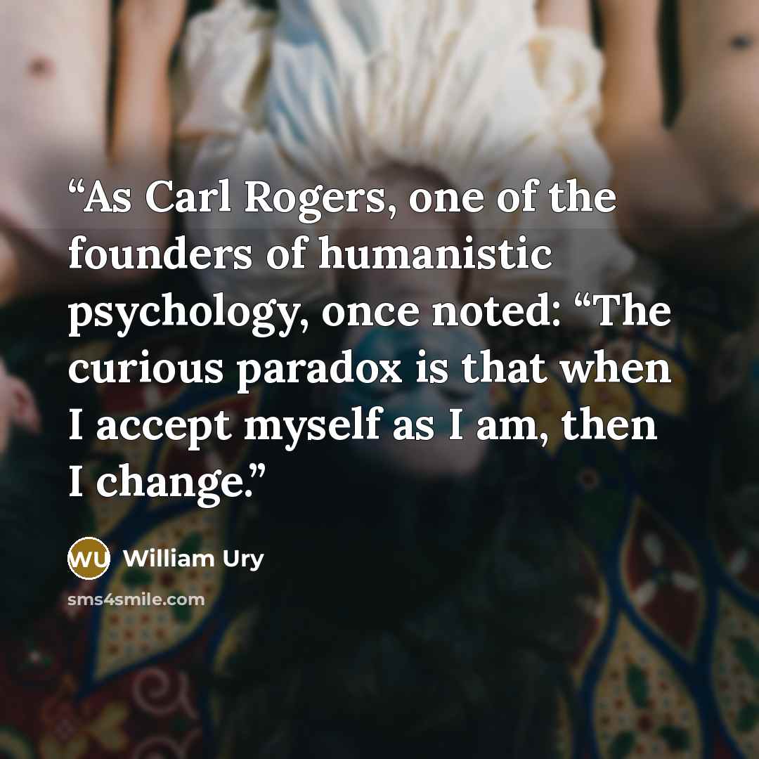 “As Carl Rogers, one of the founders of humanistic psychology, once noted: “The curious paradox is that when I accept myself as I am, then I change.” quote by William Ury