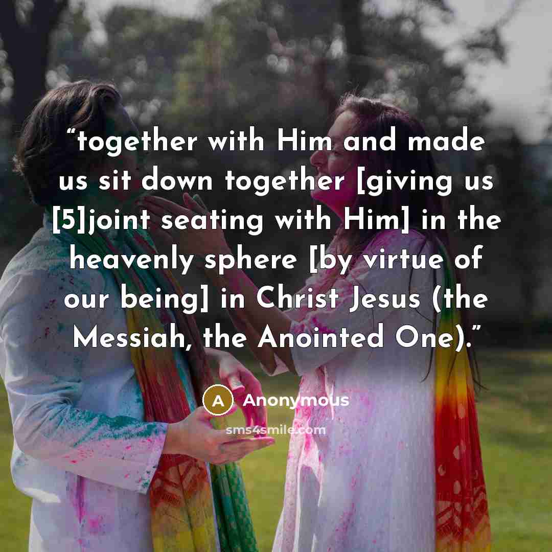 “together with Him and made us sit down together [giving us [5]joint seating with Him] in the heavenly sphere [by virtue of our being] in Christ Jesus (the Messiah, the Anointed One).” quote by Anonymous