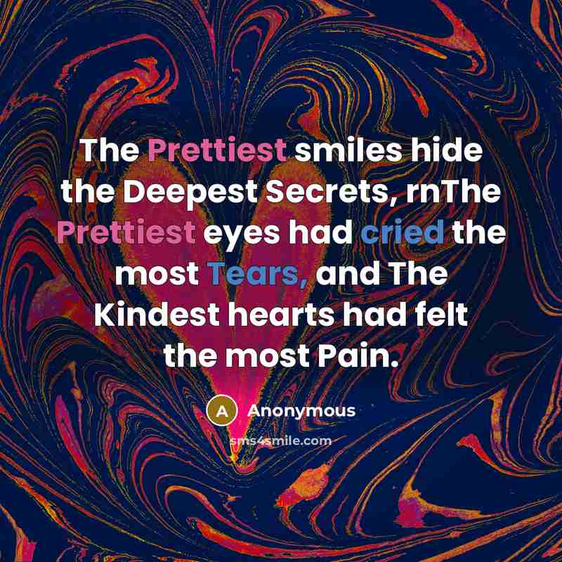 “The Prettiest smiles hide the Deepest Secrets, rnThe Prettiest eyes had cried the most Tears, and The Kindest hearts had felt the most Pain.” quote by Anonymous