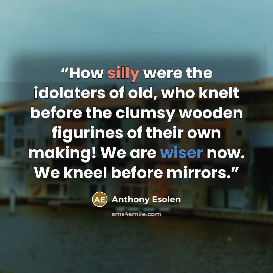 “How silly were the idolaters of old, who knelt before the clumsy wooden figurines of their own making! We are wiser now. We kneel before mirrors.” quote by Anthony Esolen
