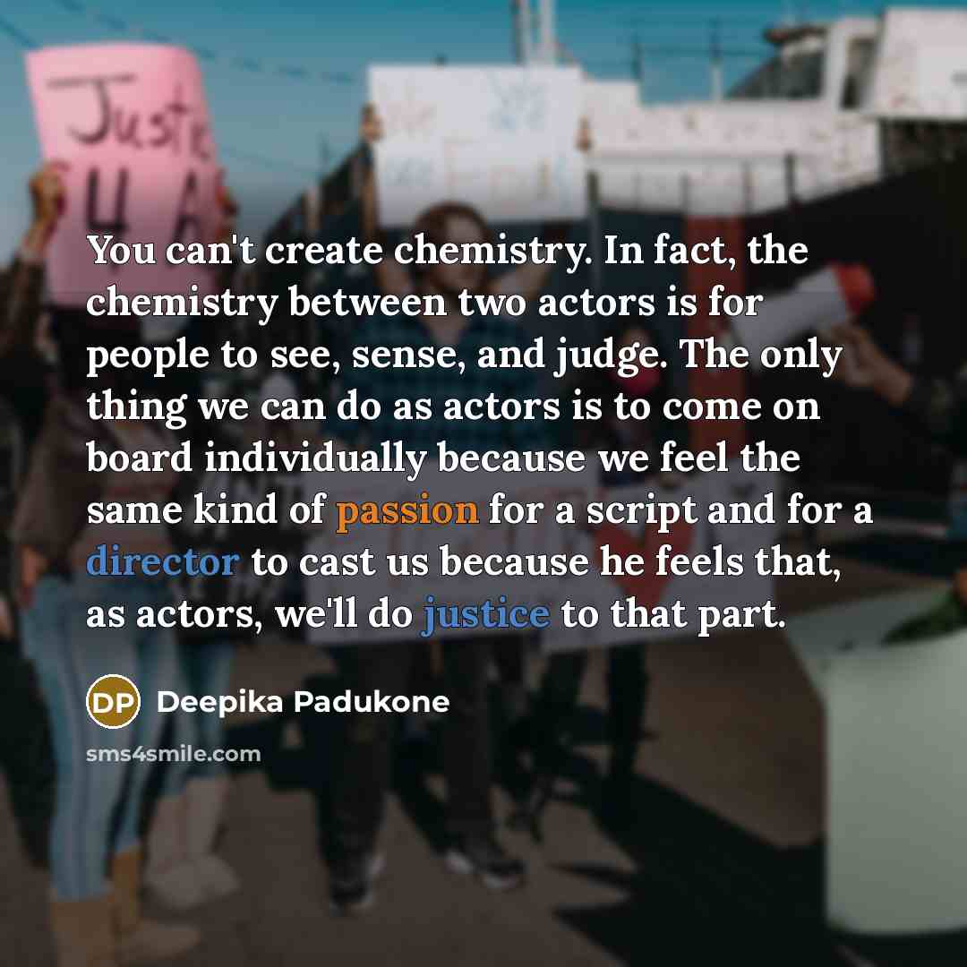 “You can't create chemistry. In fact, the chemistry between two actors is for people to see, sense, and judge. The only thing we can do as actors is to come on board individually because we feel the same kind of passion for a script and for a director to cast us because he feels that, as actors…” quote by Deepika Padukone