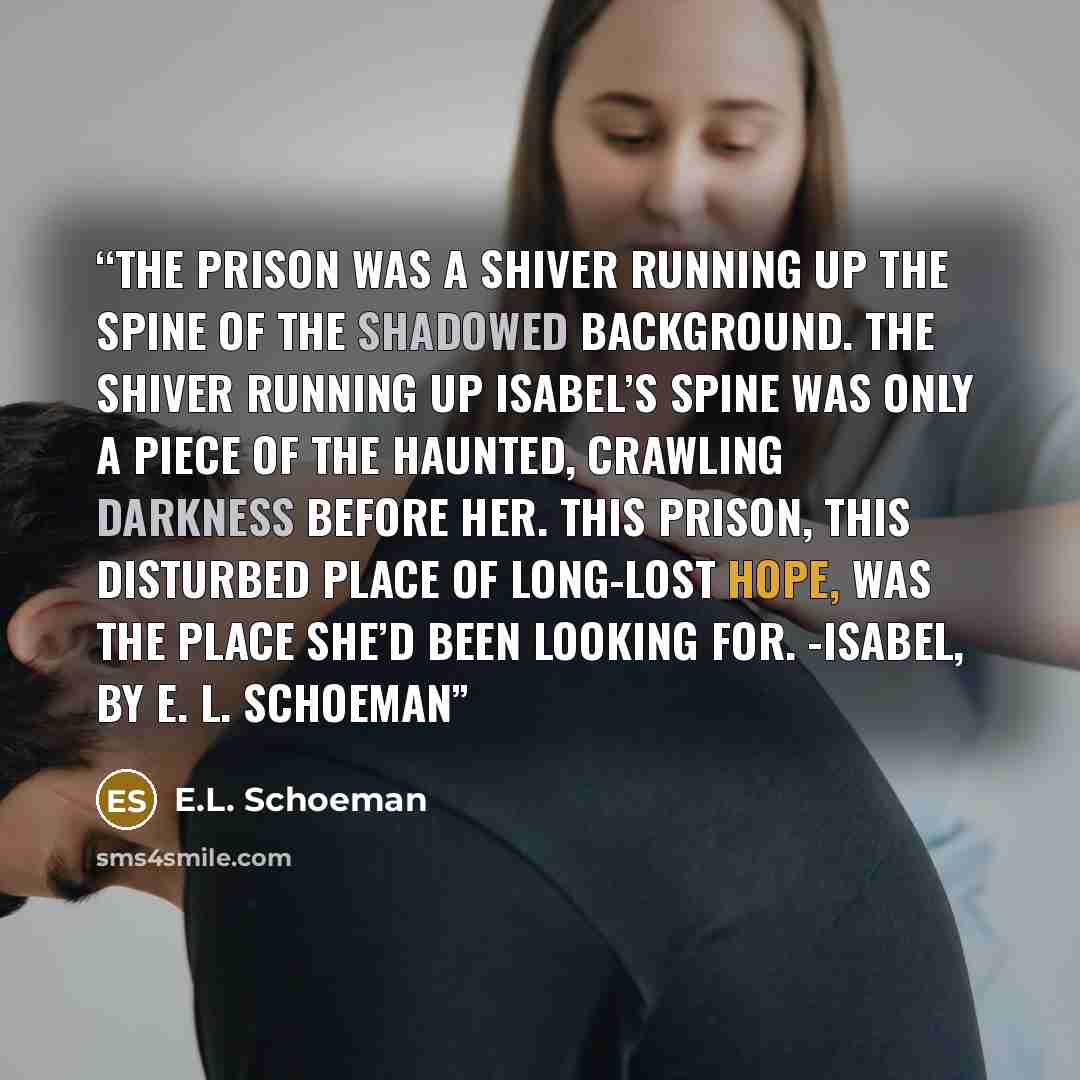 “The prison was a shiver running up the spine of the shadowed background. The shiver running up Isabel’s spine was only a piece of the haunted, crawling darkness before her. This prison, this disturbed place of long-lost hope, was the place she’d been looking for. -Isabel, by E. L. Schoeman” quote by E.L. Schoeman