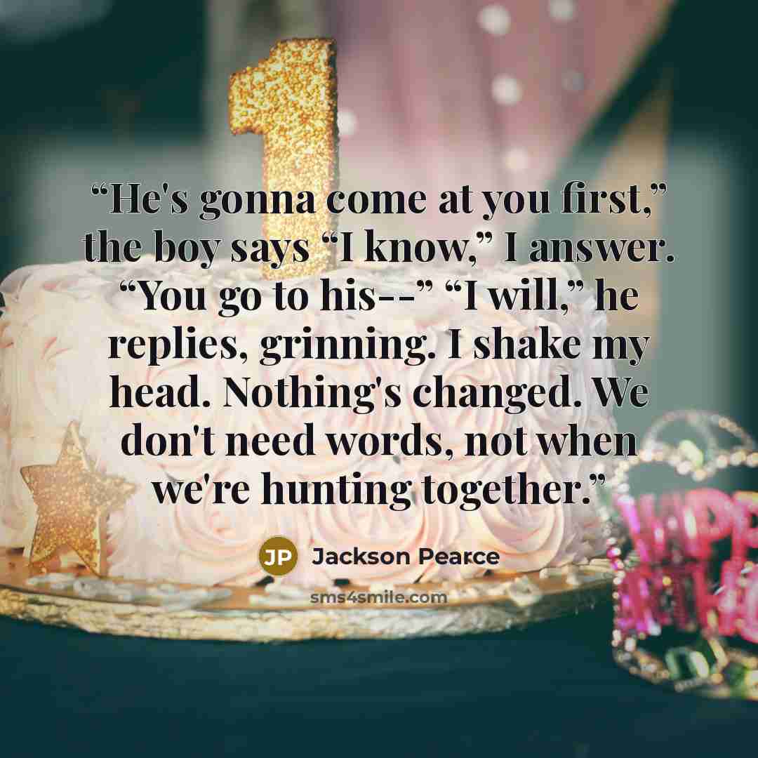 “He's gonna come at you first,” the boy says “I know,” I answer. “You go to his--” “I will,” he replies, grinning. I shake my head. Nothing's changed. We don't need words, not when we're hunting together.” quote by Jackson Pearce