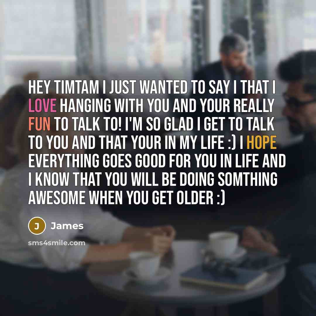 “Hey timtam I just wanted to say I that I love hanging with you and your really fun to talk to! I'm so glad I get to talk to you and that your in my life :) I hope everything goes good for you in life and I know that you will be doing somthing awesome when you get older :)” quote by James