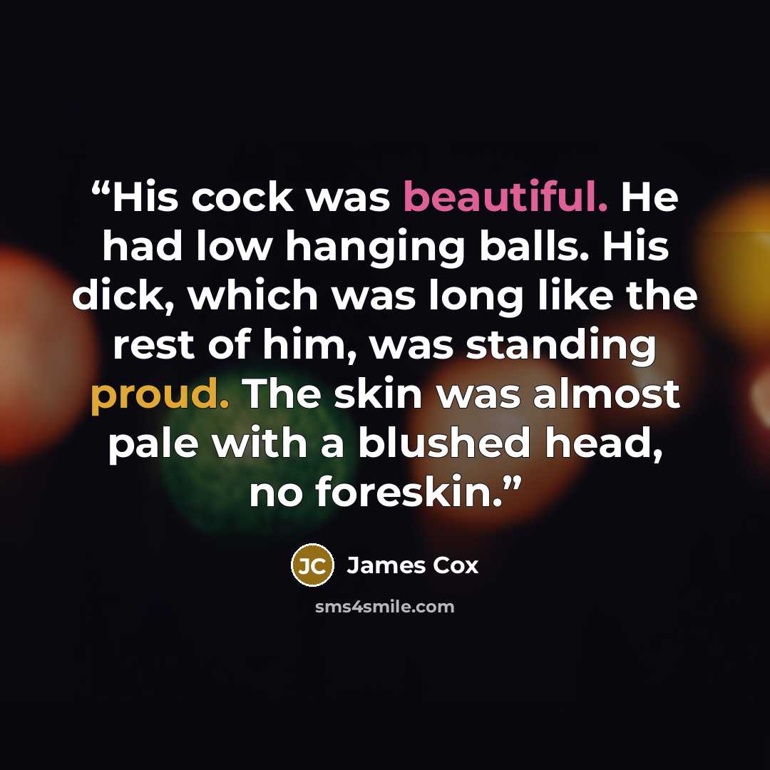 “His cock was beautiful. He had low hanging balls. His dick, which was long like the rest of him, was standing proud. The skin was almost pale with a blushed head, no foreskin.” quote by James Cox