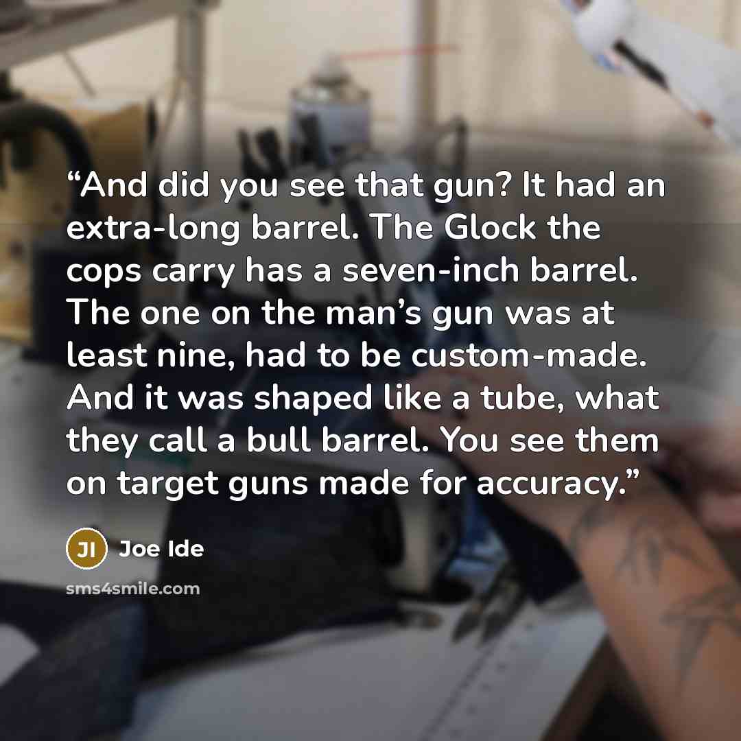 “And did you see that gun? It had an extra-long barrel. The Glock the cops carry has a seven-inch barrel. The one on the man’s gun was at least nine, had to be custom-made. And it was shaped like a tube, what they call a bull barrel. You see them on target guns made for accuracy.” quote by Joe Ide
