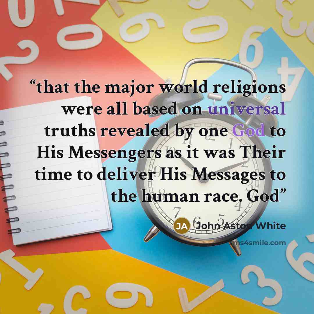 “that the major world religions were all based on universal truths revealed by one God to His Messengers as it was Their time to deliver His Messages to the human race. God” quote by John Aston White