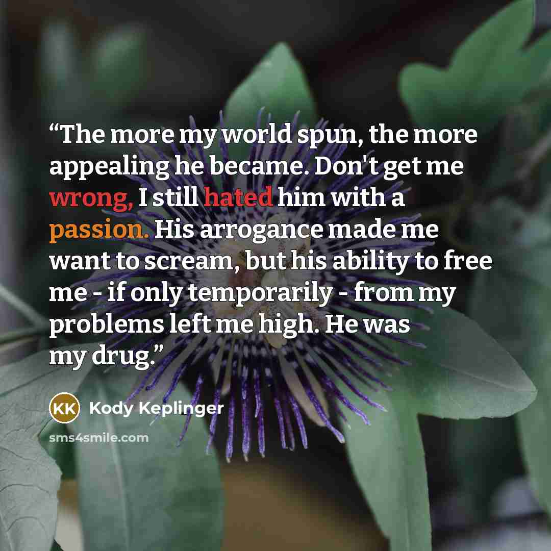 “The more my world spun, the more appealing he became. Don't get me wrong, I still hated him with a passion. His arrogance made me want to scream, but his ability to free me - if only temporarily - from my problems left me high. He was my drug.” quote by Kody Keplinger