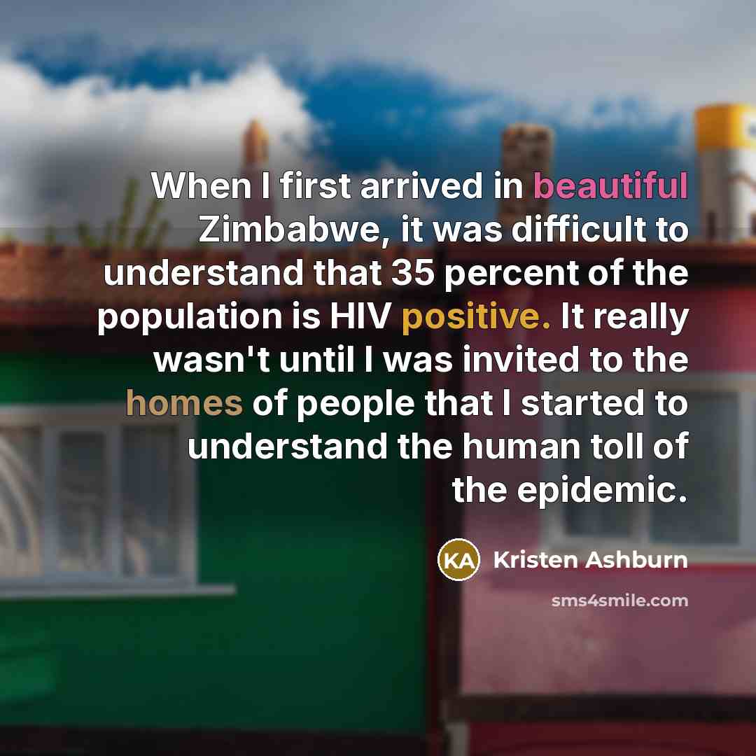 “When I first arrived in beautiful Zimbabwe, it was difficult to understand that 35 percent of the population is HIV positive. It really wasn't until I was invited to the homes of people that I started to understand the human toll of the epidemic.” quote by Kristen Ashburn