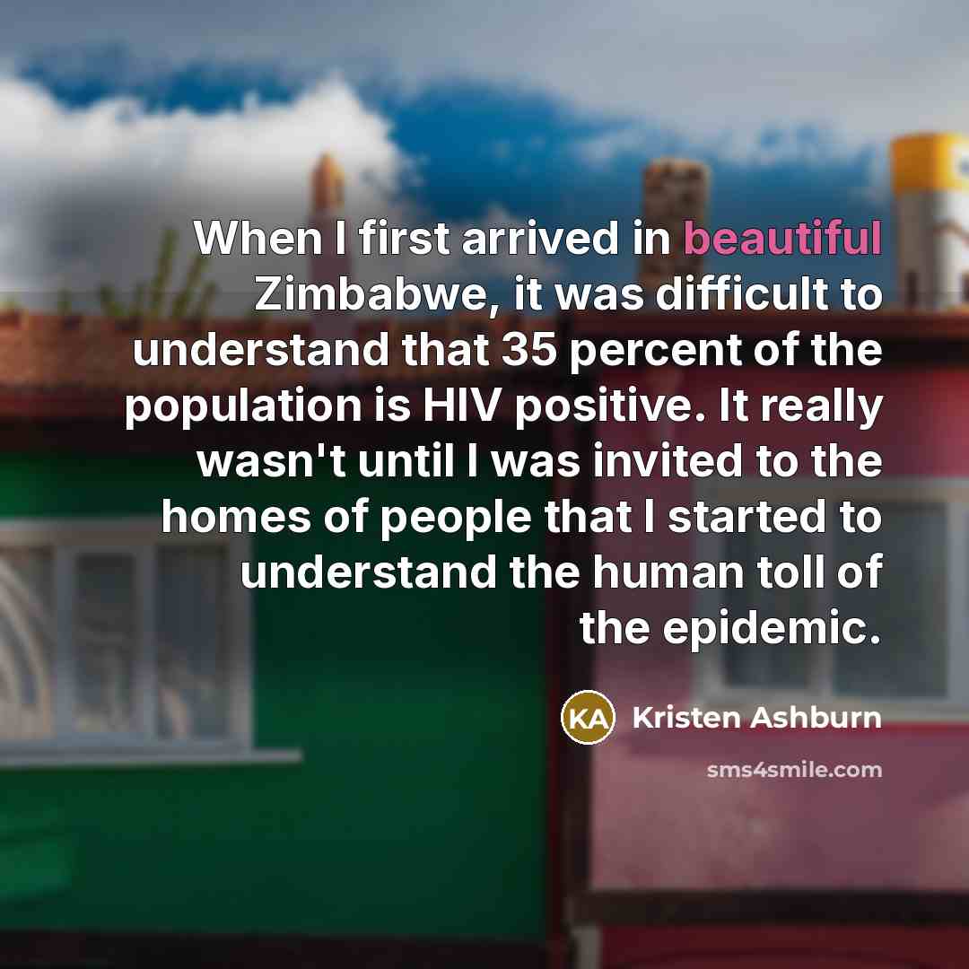 “When I first arrived in beautiful Zimbabwe, it was difficult to understand that 35 percent of the population is HIV positive. It really wasn't until I was invited to the homes of people that I started to understand the human toll of the epidemic.” quote by Kristen Ashburn