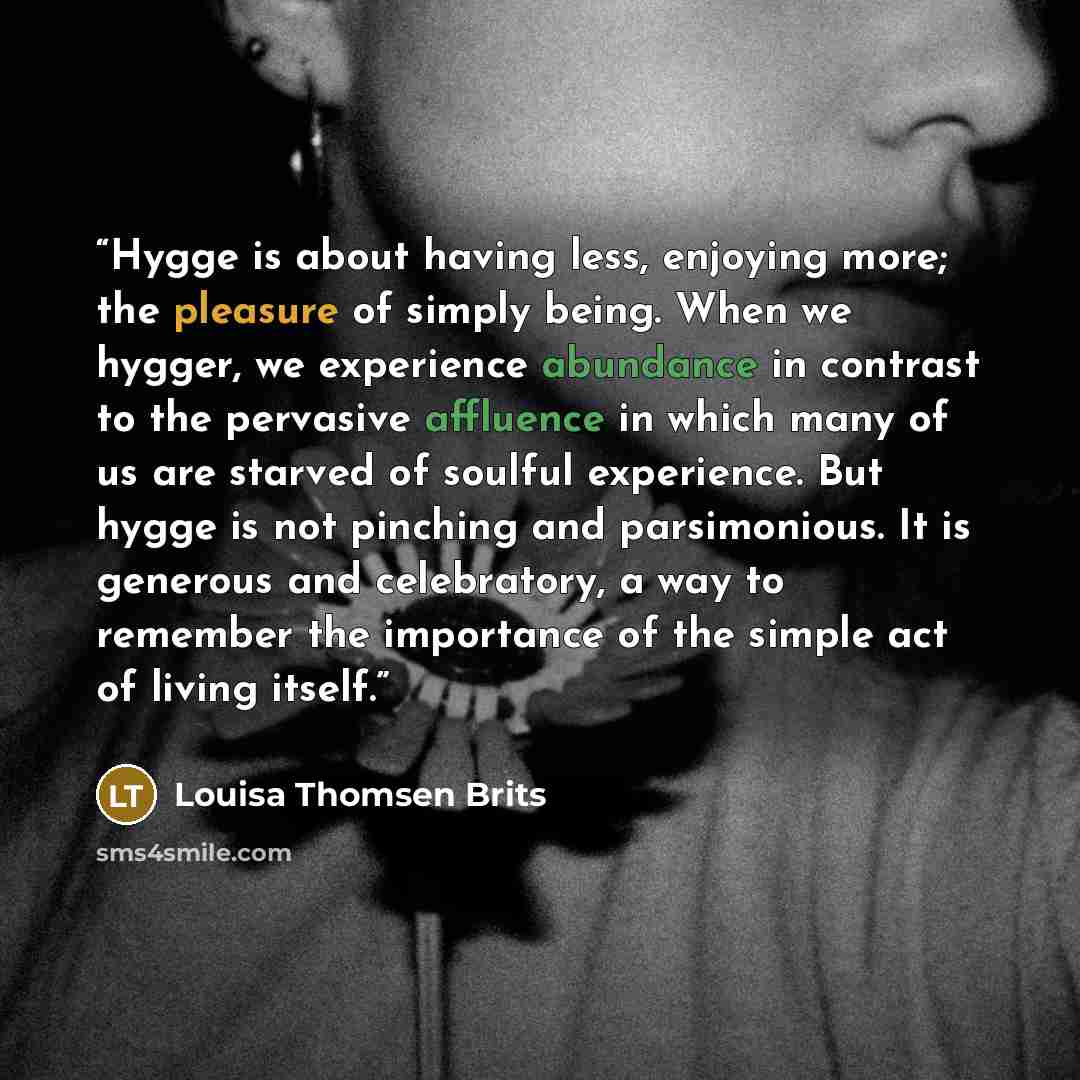 “Hygge is about having less, enjoying more; the pleasure of simply being. When we hygger, we experience abundance in contrast to the pervasive affluence in which many of us are starved of soulful experience. But hygge is not pinching and parsimonious. It is generous and celebratory, a way to…” quote by Louisa Thomsen Brits