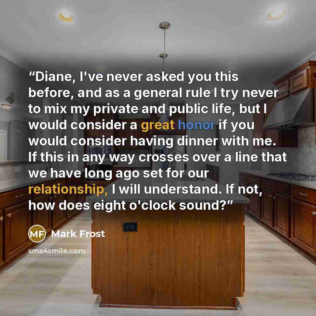 “Diane, I've never asked you this before, and as a general rule I try never to mix my private and public life, but I would consider a great honor if you would consider having dinner with me. If this in any way crosses over a line that we have long ago set for our relationship, I will understand. If…” quote by Mark Frost