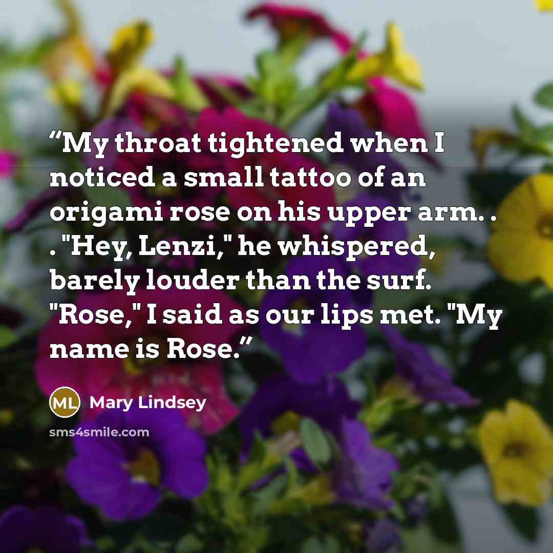 “My throat tightened when I noticed a small tattoo of an origami rose on his upper arm. . . "Hey, Lenzi," he whispered, barely louder than the surf. "Rose," I said as our lips met. "My name is Rose.” quote by Mary Lindsey