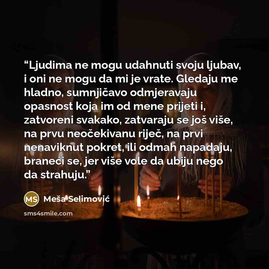 “Ljudima ne mogu udahnuti svoju ljubav, i oni ne mogu da mi je vrate. Gledaju me hladno, sumnjičavo odmjeravaju opasnost koja im od mene prijeti i, zatvoreni svakako, zatvaraju se još više, na prvu neočekivanu riječ, na prvi nenaviknut pokret, ili odmah napadaju, braneći se, jer više vole da ubiju…” quote by Meša Selimović