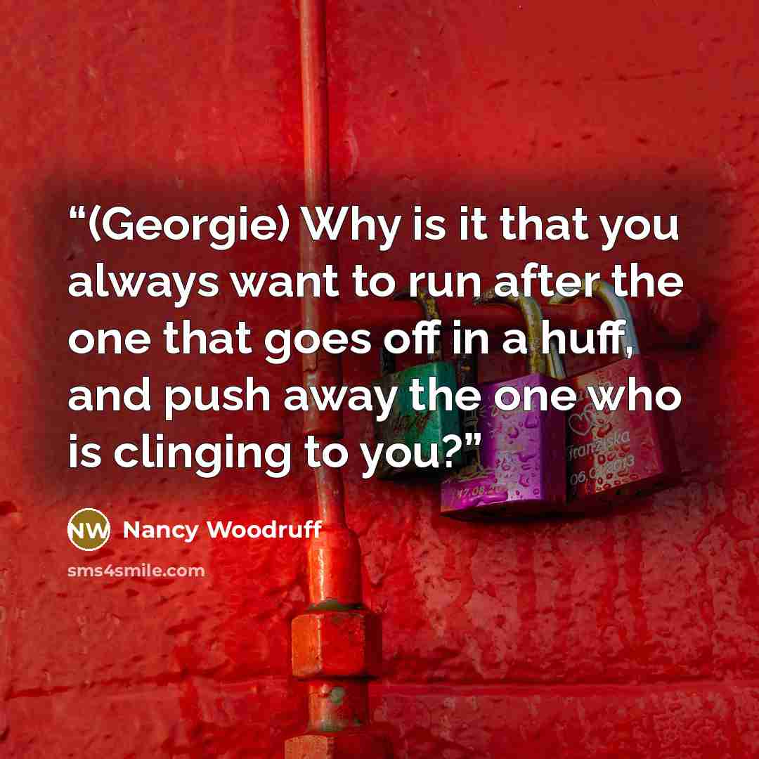 “(Georgie) Why is it that you always want to run after the one that goes off in a huff, and push away the one who is clinging to you?” quote by Nancy Woodruff