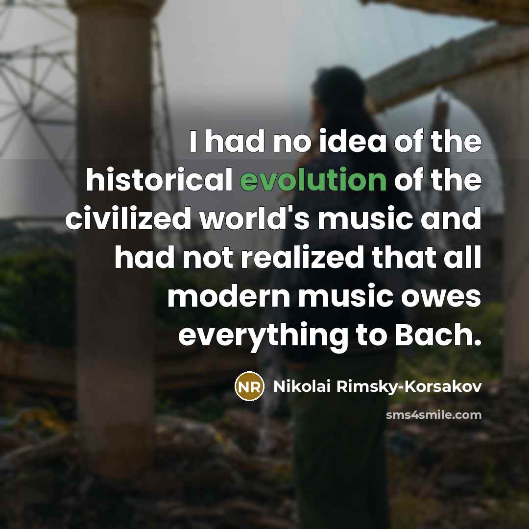 “I had no idea of the historical evolution of the civilized world's music and had not realized that all modern music owes everything to Bach.” quote by Nikolai Rimsky-Korsakov