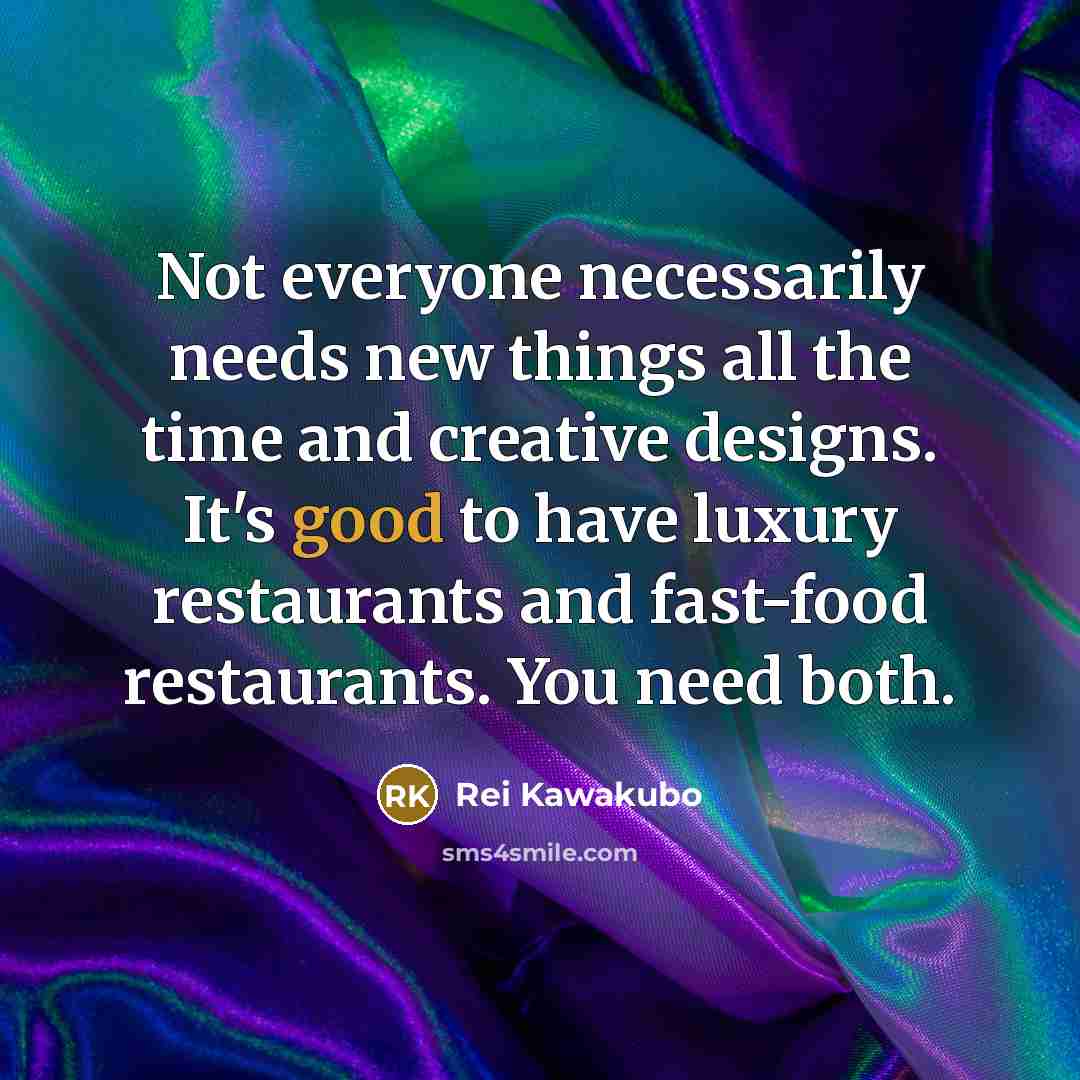 “Not everyone necessarily needs new things all the time and creative designs. It's good to have luxury restaurants and fast-food restaurants. You need both.” quote by Rei Kawakubo