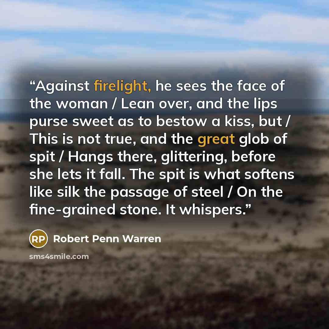 “Against firelight, he sees the face of the woman / Lean over, and the lips purse sweet as to bestow a kiss, but / This is not true, and the great glob of spit / Hangs there, glittering, before she lets it fall. The spit is what softens like silk the passage of steel / On the fine-grained stone. It…” quote by Robert Penn Warren