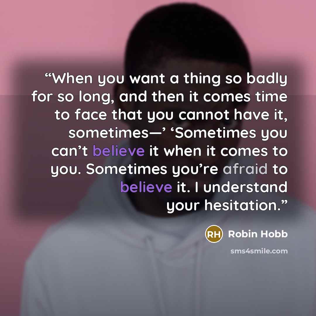 “When you want a thing so badly for so long, and then it comes time to face that you cannot have it, sometimes—’ ‘Sometimes you can’t believe it when it comes to you. Sometimes you’re afraid to believe it. I understand your hesitation.” quote by Robin Hobb