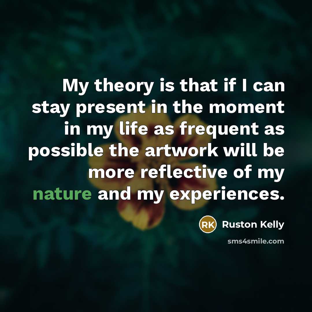 “My theory is that if I can stay present in the moment in my life as frequent as possible the artwork will be more reflective of my nature and my experiences.” quote by Ruston Kelly