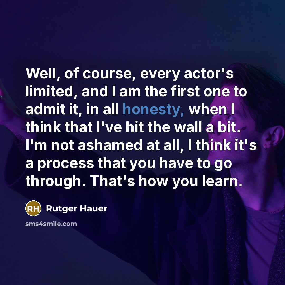 “Well, of course, every actor's limited, and I am the first one to admit it, in all honesty, when I think that I've hit the wall a bit. I'm not ashamed at all, I think it's a process that you have to go through. That's how you learn.” quote by Rutger Hauer