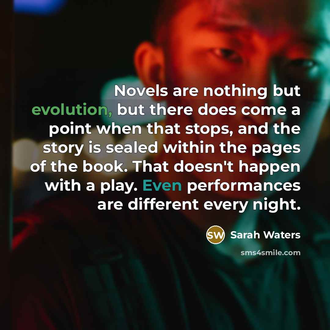 “Novels are nothing but evolution, but there does come a point when that stops, and the story is sealed within the pages of the book. That doesn't happen with a play. Even performances are different every night.” quote by Sarah Waters