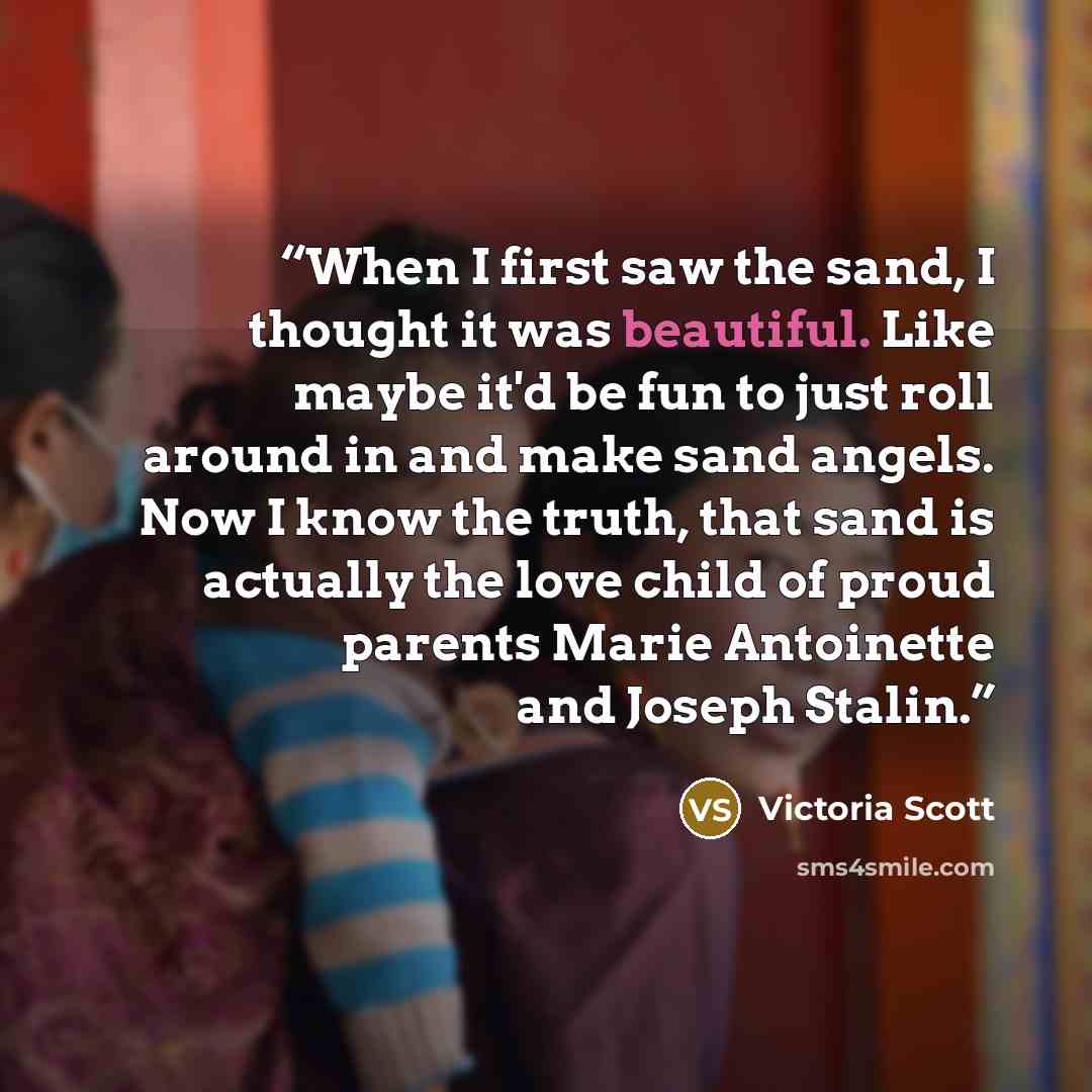 “When I first saw the sand, I thought it was beautiful. Like maybe it'd be fun to just roll around in and make sand angels. Now I know the truth, that sand is actually the love child of proud parents Marie Antoinette and Joseph Stalin.” quote by Victoria Scott