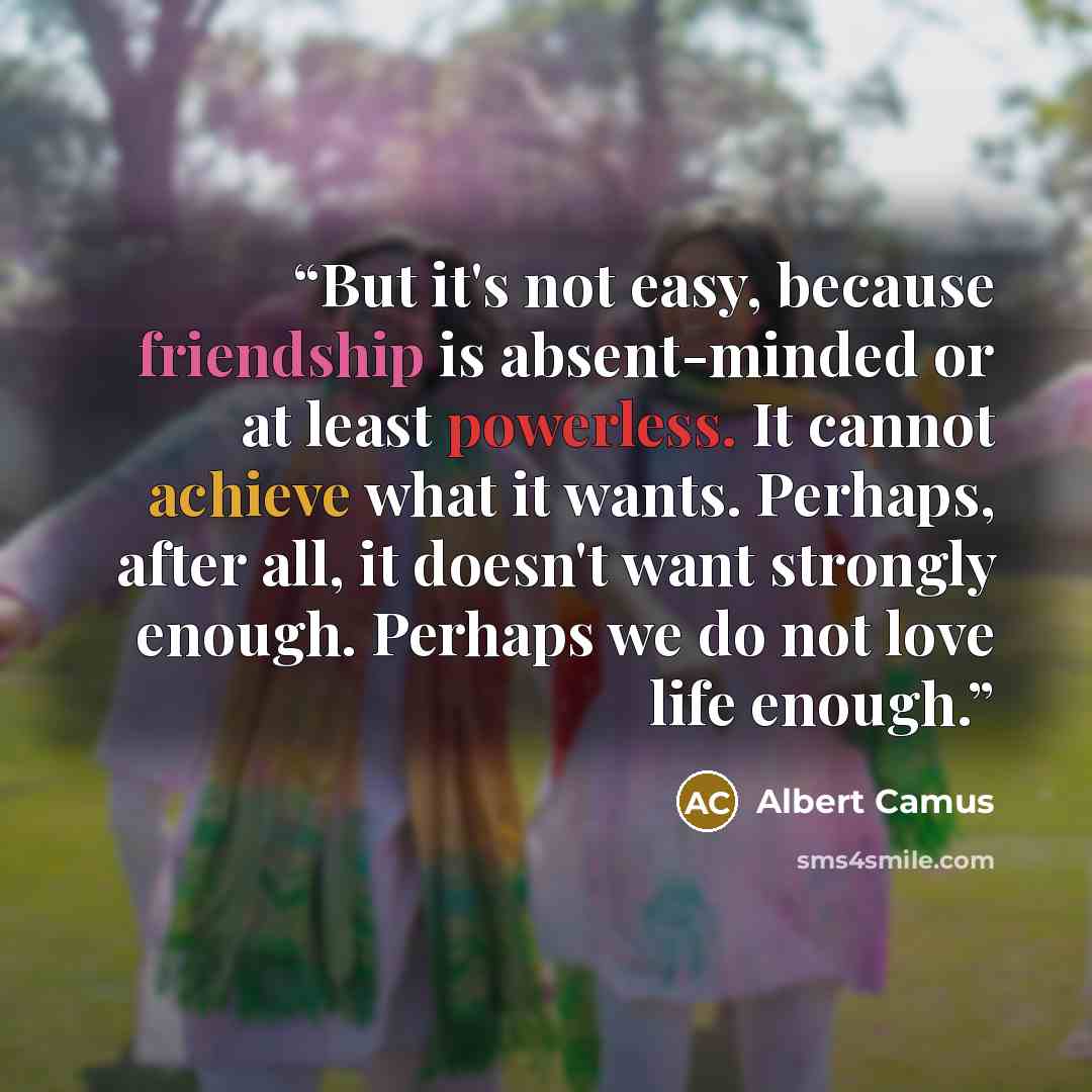 “But it's not easy, because friendship is absent-minded or at least powerless. It cannot achieve what it wants. Perhaps, after all, it doesn't want strongly enough. Perhaps we do not love life enough.” quote by Albert Camus