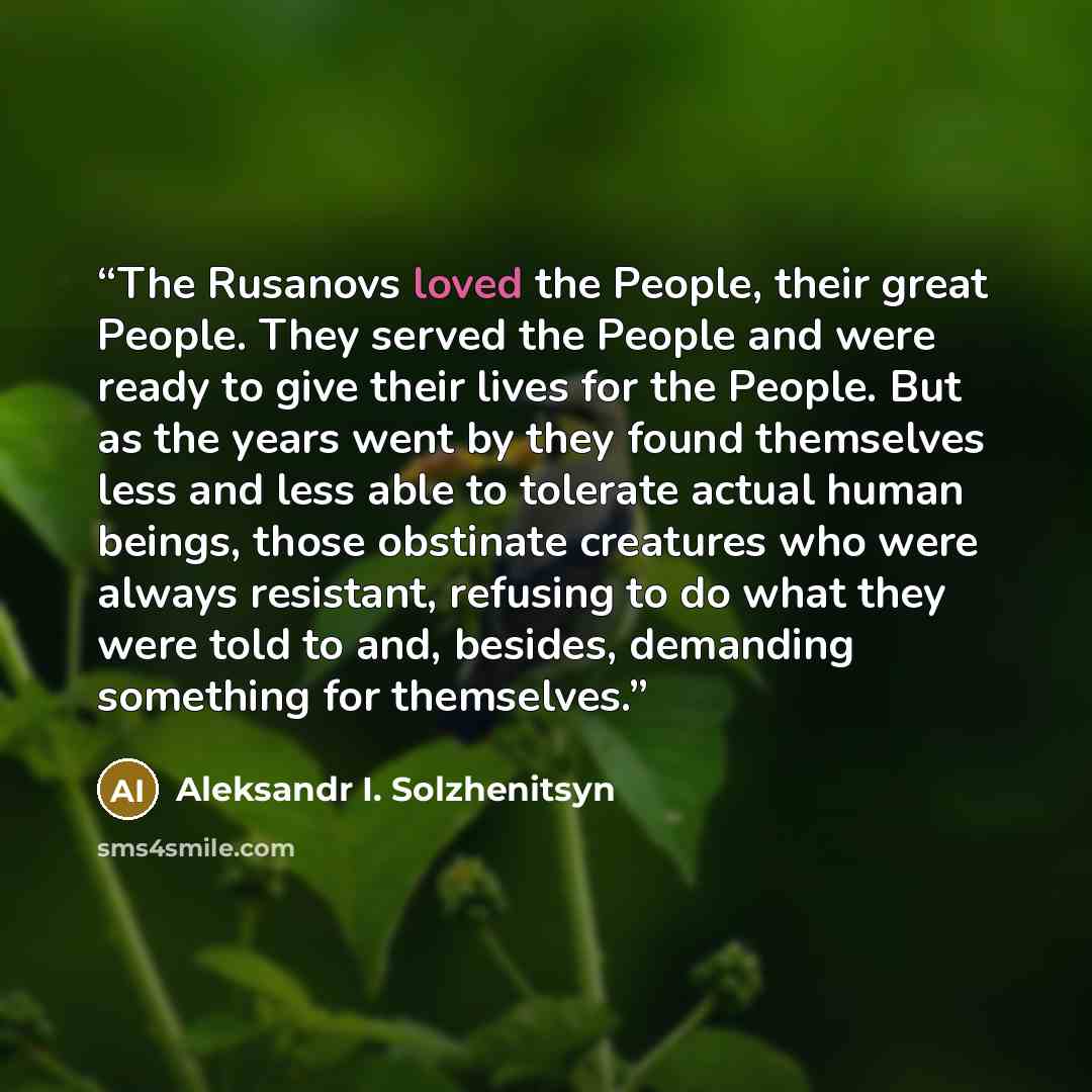 “The Rusanovs loved the People, their great People. They served the People and were ready to give their lives for the People. But as the years went by they found themselves less and less able to tolerate actual human beings, those obstinate creatures who were always resistant, refusing to do what…” quote by Aleksandr I. Solzhenitsyn