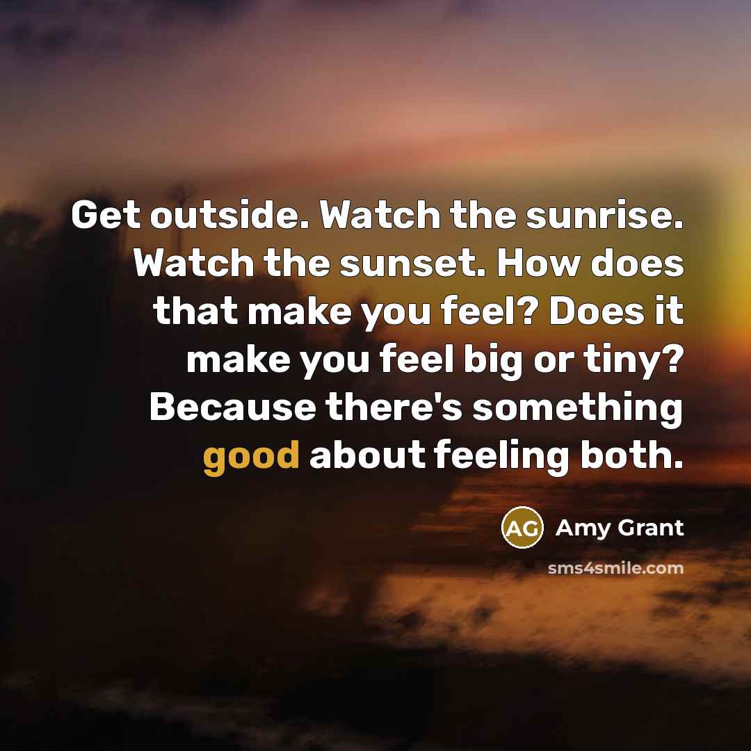 “Get outside. Watch the sunrise. Watch the sunset. How does that make you feel? Does it make you feel big or tiny? Because there's something good about feeling both.” quote by Amy Grant