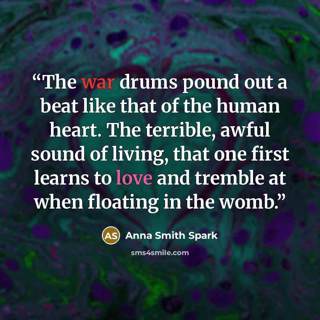 “The war drums pound out a beat like that of the human heart. The terrible, awful sound of living, that one first learns to love and tremble at when floating in the womb.” quote by Anna Smith Spark