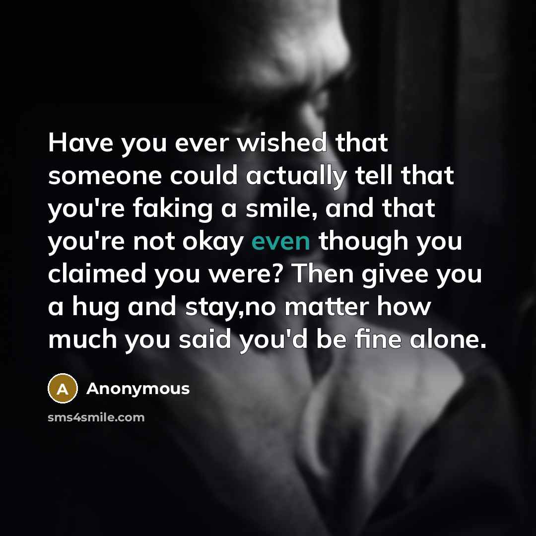 “Have you ever wished that someone could actually tell that you're faking a smile, and that you're not okay even though you claimed you were? Then givee you a hug and stay,no matter how much you said you'd be fine alone.” quote by Anonymous
