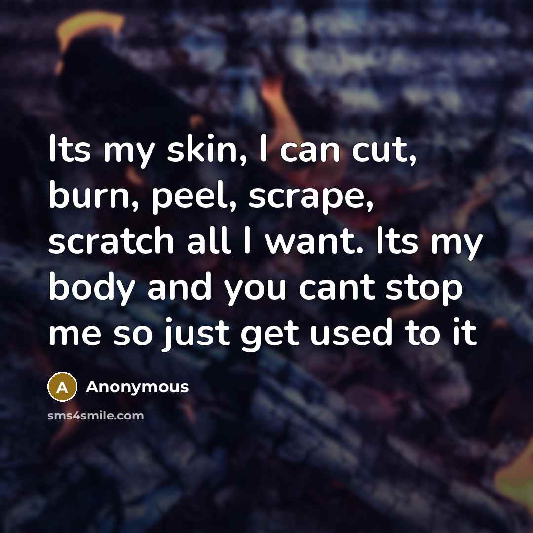 “Its my skin, I can cut, burn, peel, scrape, scratch all I want. Its my body and you cant stop me so just get used to it” quote by Anonymous