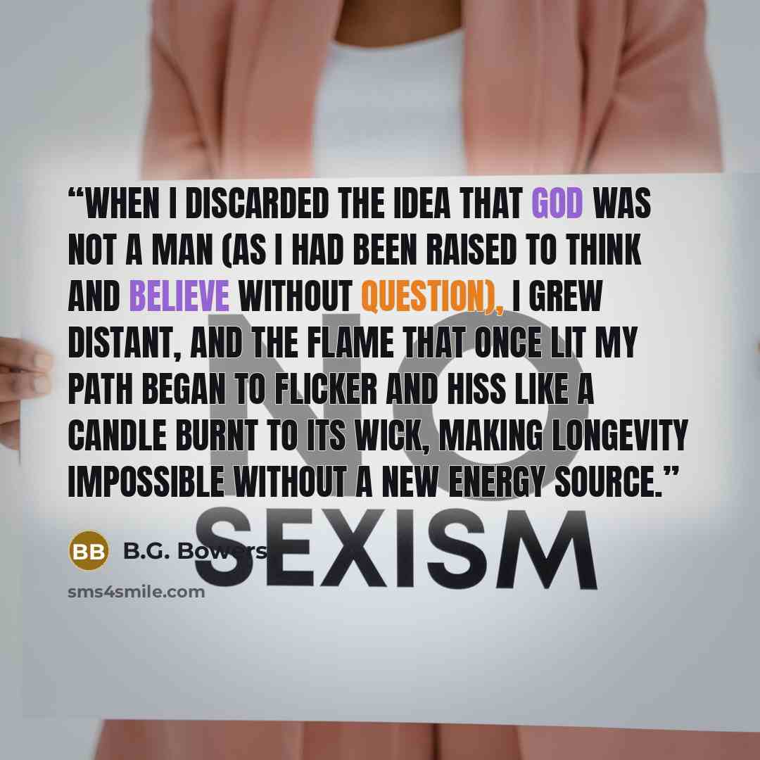 “When I discarded the idea that God was not a man (as I had been raised to think and believe without question), I grew distant, and the flame that once lit my path began to flicker and hiss like a candle burnt to its wick, making longevity impossible without a new energy source.” quote by B.G. Bowers