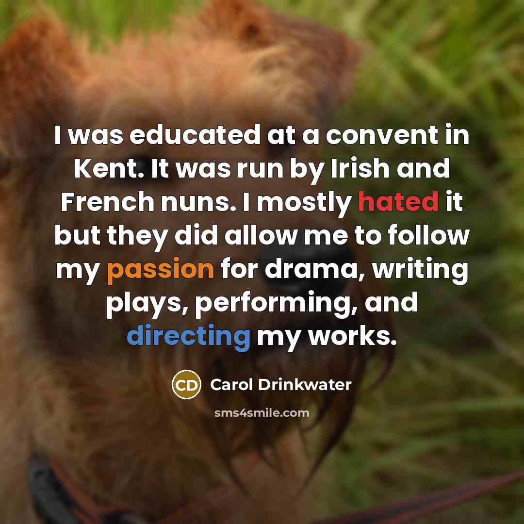 “I was educated at a convent in Kent. It was run by Irish and French nuns. I mostly hated it but they did allow me to follow my passion for drama, writing plays, performing, and directing my works.” quote by Carol Drinkwater