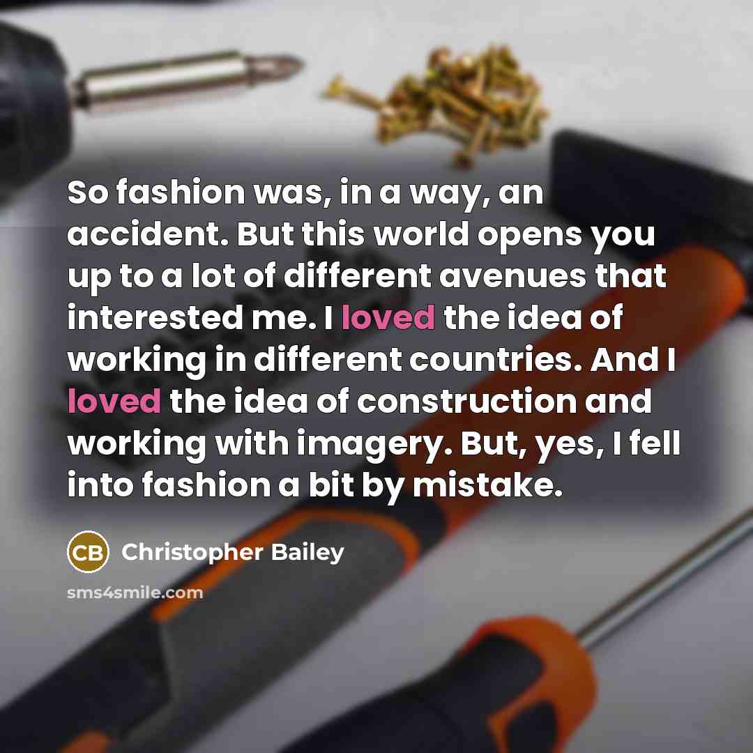 “So fashion was, in a way, an accident. But this world opens you up to a lot of different avenues that interested me. I loved the idea of working in different countries. And I loved the idea of construction and working with imagery. But, yes, I fell into fashion a bit by mistake.” quote by Christopher Bailey