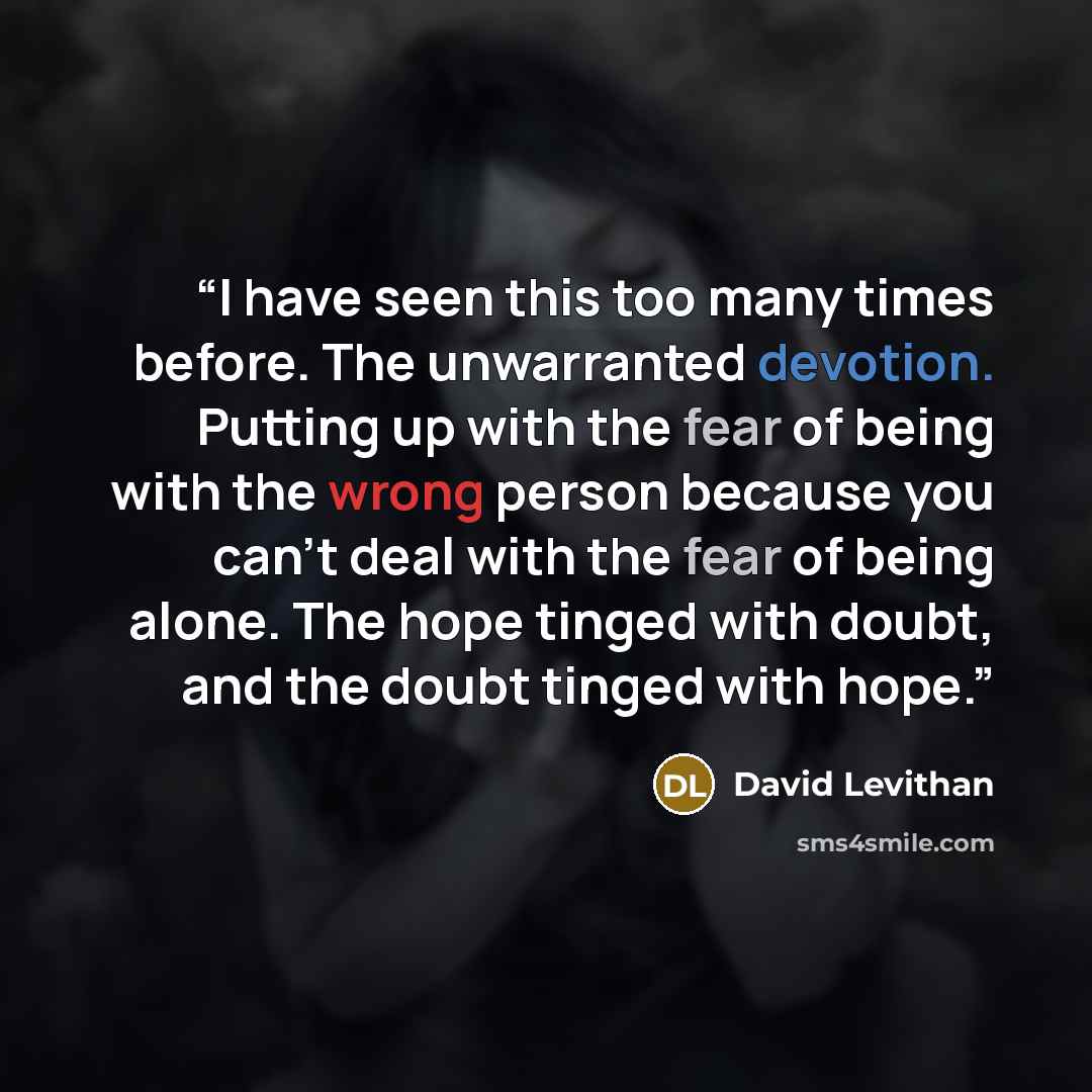 “I have seen this too many times before. The unwarranted devotion. Putting up with the fear of being with the wrong person because you can’t deal with the fear of being alone. The hope tinged with doubt, and the doubt tinged with hope.” quote by David Levithan
