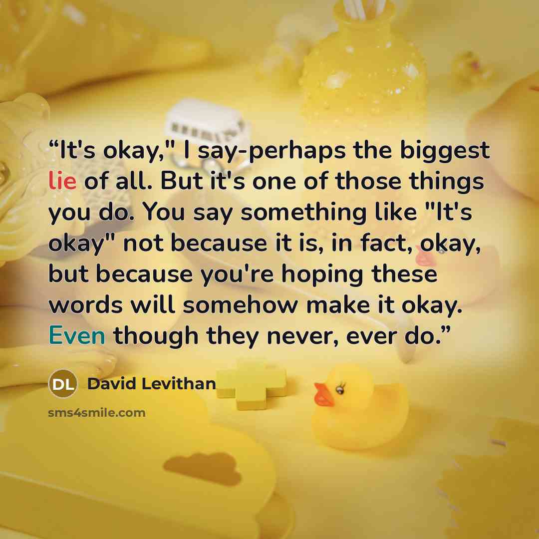 “It's okay," I say-perhaps the biggest lie of all. But it's one of those things you do. You say something like "It's okay" not because it is, in fact, okay, but because you're hoping these words will somehow make it okay. Even though they never, ever do.” quote by David Levithan