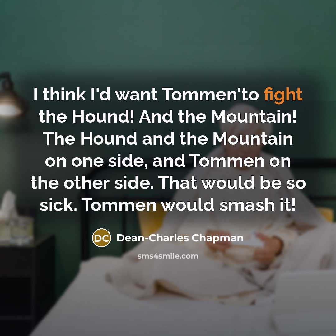“I think I'd want Tommen'to fight the Hound! And the Mountain! The Hound and the Mountain on one side, and Tommen on the other side. That would be so sick. Tommen would smash it!” quote by Dean-Charles Chapman