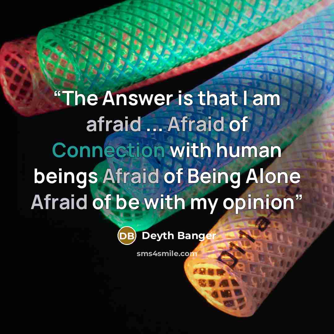 “The Answer is that I am afraid ... Afraid of Connection with human beings Afraid of Being Alone Afraid of be with my opinion” quote by Deyth Banger