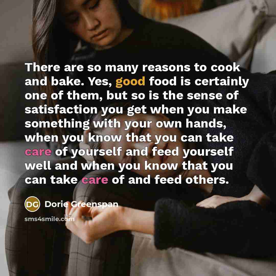 “There are so many reasons to cook and bake. Yes, good food is certainly one of them, but so is the sense of satisfaction you get when you make something with your own hands, when you know that you can take care of yourself and feed yourself well and when you know that you can take care of and feed…” quote by Dorie Greenspan