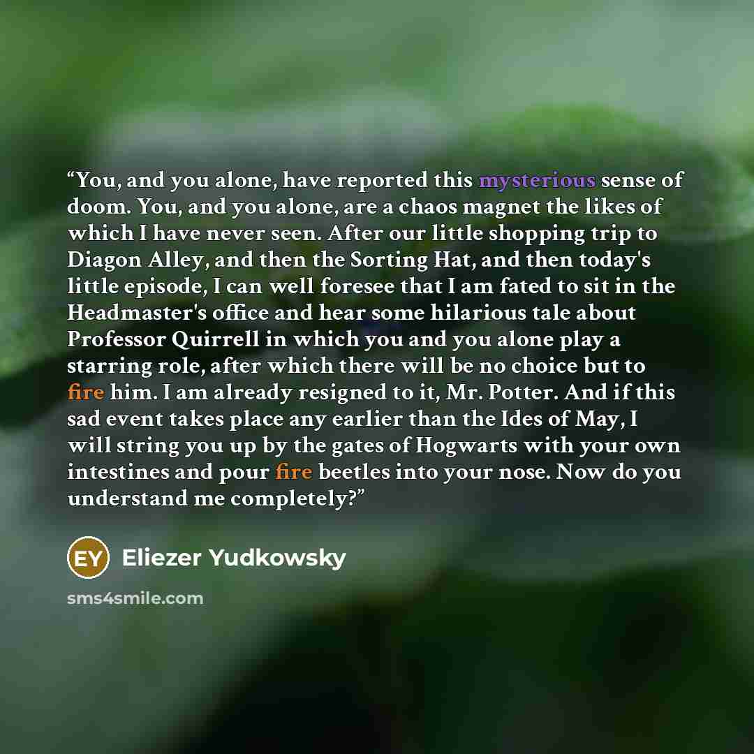 “You, and you alone, have reported this mysterious sense of doom. You, and you alone, are a chaos magnet the likes of which I have never seen. After our little shopping trip to Diagon Alley, and then the Sorting Hat, and then today's little episode, I can well foresee that I am fated to sit in the…” quote by Eliezer Yudkowsky