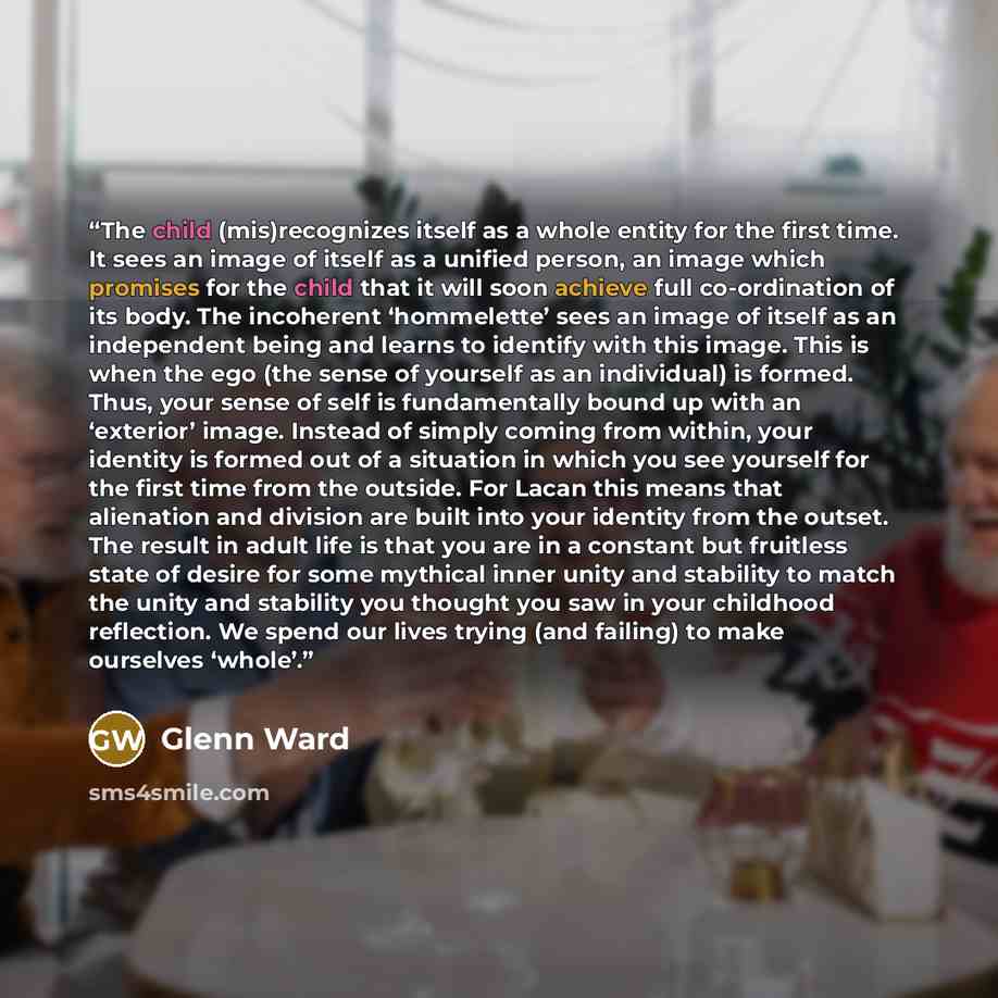 “The child (mis)recognizes itself as a whole entity for the first time. It sees an image of itself as a unified person, an image which promises for the child that it will soon achieve full co-ordination of its body. The incoherent ‘hommelette’ sees an image of itself as an independent being and…” quote by Glenn Ward