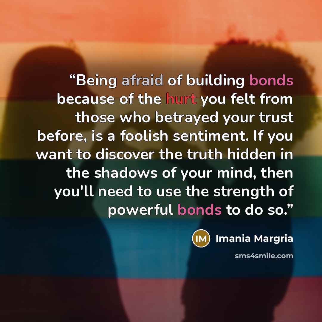 “Being afraid of building bonds because of the hurt you felt from those who betrayed your trust before, is a foolish sentiment. If you want to discover the truth hidden in the shadows of your mind, then you'll need to use the strength of powerful bonds to do so.” quote by Imania Margria