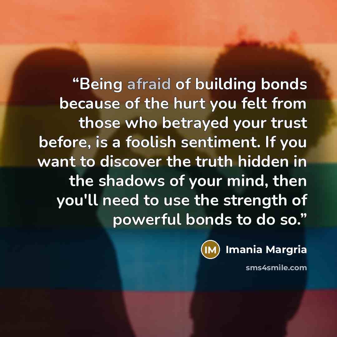 “Being afraid of building bonds because of the hurt you felt from those who betrayed your trust before, is a foolish sentiment. If you want to discover the truth hidden in the shadows of your mind, then you'll need to use the strength of powerful bonds to do so.” quote by Imania Margria