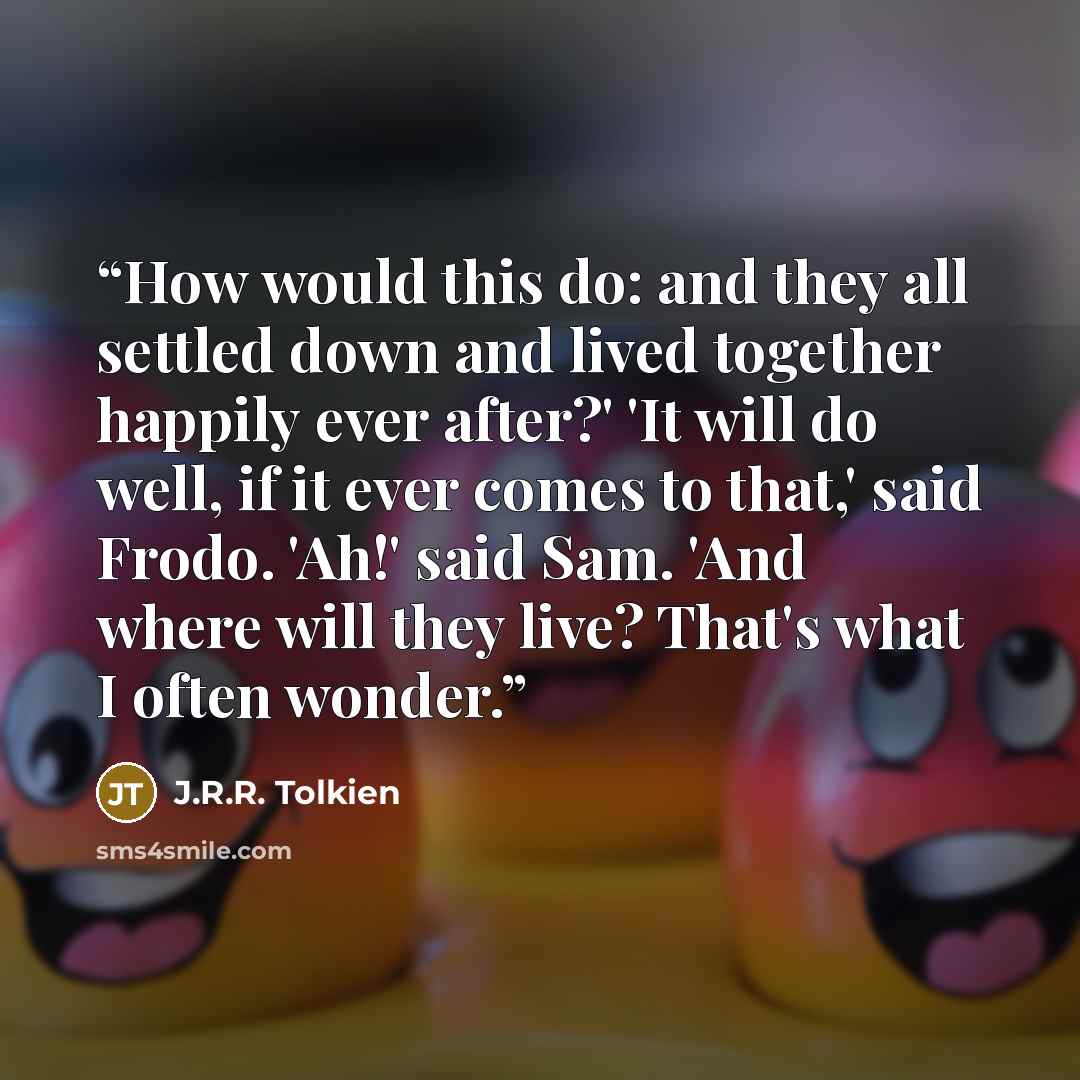“How would this do: and they all settled down and lived together happily ever after?' 'It will do well, if it ever comes to that,' said Frodo. 'Ah!' said Sam. 'And where will they live? That's what I often wonder.” quote by J.R.R. Tolkien